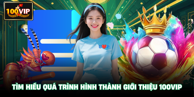 Tìm hiểu quá trình hình thành Giới Thiệu 100VIP